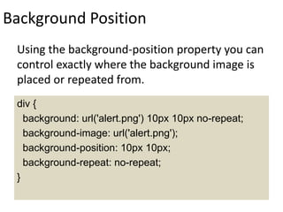 Background Position
Using the background-position property you can
control exactly where the background image is
placed or repeated from.
div {
background: url('alert.png') 10px 10px no-repeat;
background-image: url('alert.png');
background-position: 10px 10px;
background-repeat: no-repeat;
}
 