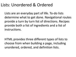 Lists: Unordered & Ordered
Lists are an everyday part of life. To-do lists
determine what to get done. Navigational routes
provide a turn by turn list of directions. Recipes
provide both a list of ingredients and a list of
instructions.
HTML provides three different types of lists to
choose from when building a page, including
unordered, ordered, and definition lists.
 