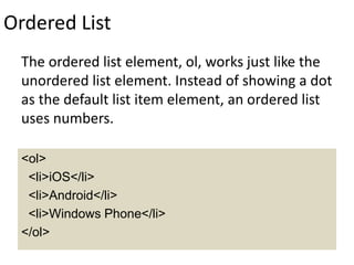 Ordered List
The ordered list element, ol, works just like the
unordered list element. Instead of showing a dot
as the default list item element, an ordered list
uses numbers.
<ol>
<li>iOS</li>
<li>Android</li>
<li>Windows Phone</li>
</ol>
 