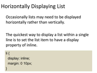 Horizontally Displaying List
Occasionally lists may need to be displayed
horizontally rather than vertically.
The quickest way to display a list within a single
line is to set the list item to have a display
property of inline.
li {
display: inline;
margin: 0 10px;
}
 