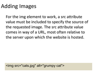 Adding Images
For the img element to work, a src attribute
value must be included to specify the source of
the requested image. The src attribute value
comes in way of a URL, most often relative to
the server upon which the website is hosted.
<img src="cats.jpg" alt="grumpy cat">
 