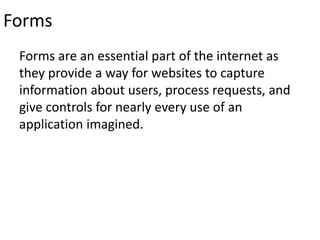 Forms
Forms are an essential part of the internet as
they provide a way for websites to capture
information about users, process requests, and
give controls for nearly every use of an
application imagined.
 