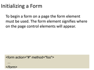Initializing a Form
To begin a form on a page the form element
must be used. The form element signifies where
on the page control elements will appear.
<form action="#" method="foo">
...
</form>
 