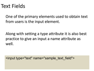 Text Fields
One of the primary elements used to obtain text
from users is the input element.
Along with setting a type attribute it is also best
practice to give an input a name attribute as
well.
<input type="text" name="sample_text_field">
 