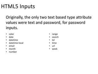 HTML5 Inputs
Originally, the only two text based type attribute
values were text and password, for password
inputs.
• color
• date
• datetime
• datetime-local
• email
• month
• number
• range
• search
• tel
• time
• url
• week
 
