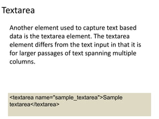 Textarea
Another element used to capture text based
data is the textarea element. The textarea
element differs from the text input in that it is
for larger passages of text spanning multiple
columns.
<textarea name="sample_textarea">Sample
textarea</textarea>
 