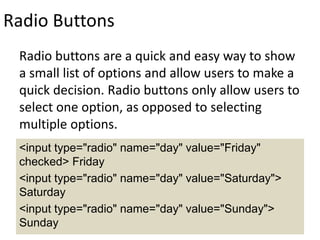 Radio Buttons
Radio buttons are a quick and easy way to show
a small list of options and allow users to make a
quick decision. Radio buttons only allow users to
select one option, as opposed to selecting
multiple options.
<input type="radio" name="day" value="Friday"
checked> Friday
<input type="radio" name="day" value="Saturday">
Saturday
<input type="radio" name="day" value="Sunday">
Sunday
 