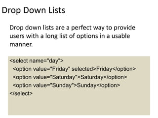 Drop Down Lists
Drop down lists are a perfect way to provide
users with a long list of options in a usable
manner.
<select name="day">
<option value="Friday" selected>Friday</option>
<option value="Saturday">Saturday</option>
<option value="Sunday">Sunday</option>
</select>
 
