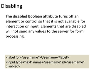 Disabling
The disabled Boolean attribute turns off an
element or control so that it is not available for
interaction or input. Elements that are disabled
will not send any values to the server for form
processing.
<label for="username">Username</label>
<input type="text" name="username" id="username"
disabled>
 