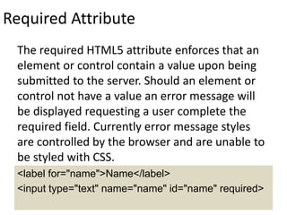 Required Attribute
The required HTML5 attribute enforces that an
element or control contain a value upon being
submitted to the server. Should an element or
control not have a value an error message will
be displayed requesting a user complete the
required field. Currently error message styles
are controlled by the browser and are unable to
be styled with CSS.
<label for="name">Name</label>
<input type="text" name="name" id="name" required>
 