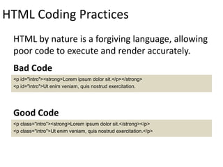 HTML Coding Practices
HTML by nature is a forgiving language, allowing
poor code to execute and render accurately.
<p id="intro"><strong>Lorem ipsum dolor sit.</p></strong>
<p id="intro">Ut enim veniam, quis nostrud exercitation.
Bad Code
<p class="intro"><strong>Lorem ipsum dolor sit.</strong></p>
<p class="intro">Ut enim veniam, quis nostrud exercitation.</p>
Good Code
 