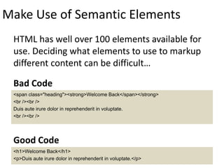 Make Use of Semantic Elements
HTML has well over 100 elements available for
use. Deciding what elements to use to markup
different content can be difficult…
<span class="heading"><strong>Welcome Back</span></strong>
<br /><br />
Duis aute irure dolor in reprehenderit in voluptate.
<br /><br />
Bad Code
<h1>Welcome Back</h1>
<p>Duis aute irure dolor in reprehenderit in voluptate.</p>
Good Code
 