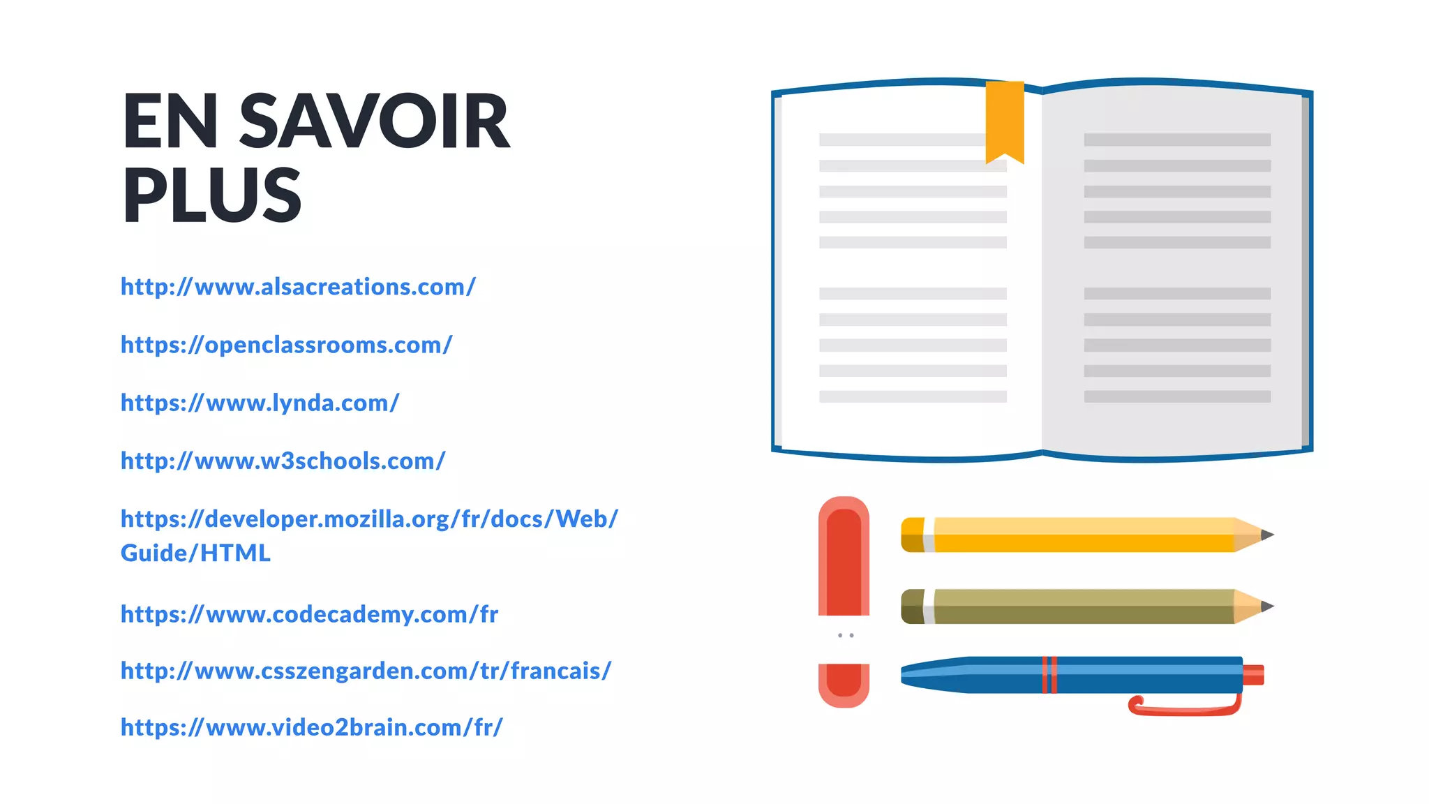 EN SAVOIR
PLUS
http://www.alsacreations.com/
https://openclassrooms.com/
https://www.lynda.com/
http://www.w3schools.com/
https://developer.mozilla.org/fr/docs/Web/
Guide/HTML
https://www.codecademy.com/fr
http://www.csszengarden.com/tr/francais/
https://www.video2brain.com/fr/
 