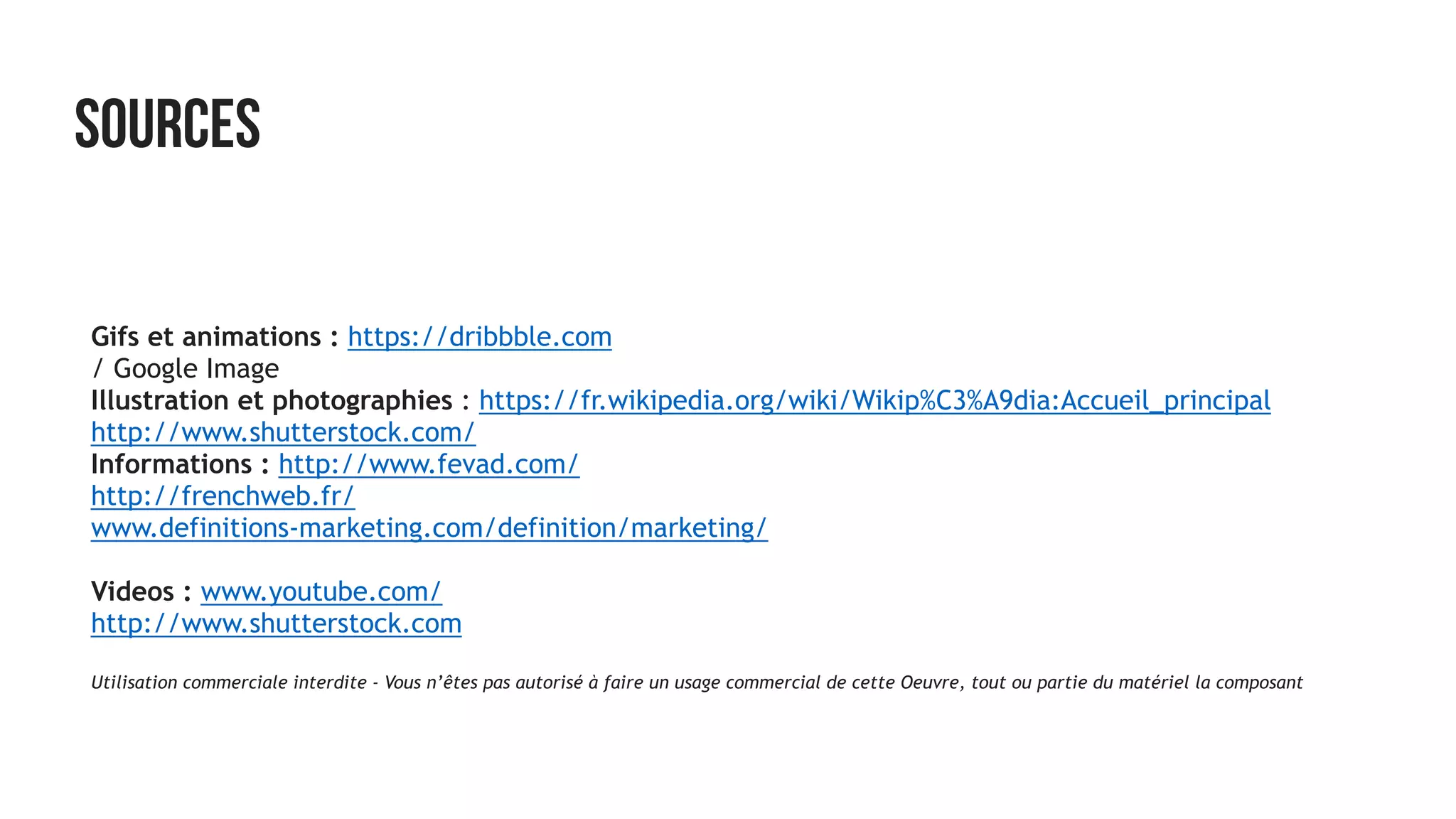 SOURCES
Gifs et animations : https://dribbble.com
/ Google Image  
Illustration et photographies : https://fr.wikipedia.org/wiki/Wikip%C3%A9dia:Accueil_principal
http://www.shutterstock.com/
Informations : http://www.fevad.com/
http://frenchweb.fr/
www.definitions-marketing.com/definition/marketing/
Videos : www.youtube.com/
http://www.shutterstock.com
Utilisation commerciale interdite - Vous n’êtes pas autorisé à faire un usage commercial de cette Oeuvre, tout ou partie du matériel la composant
 