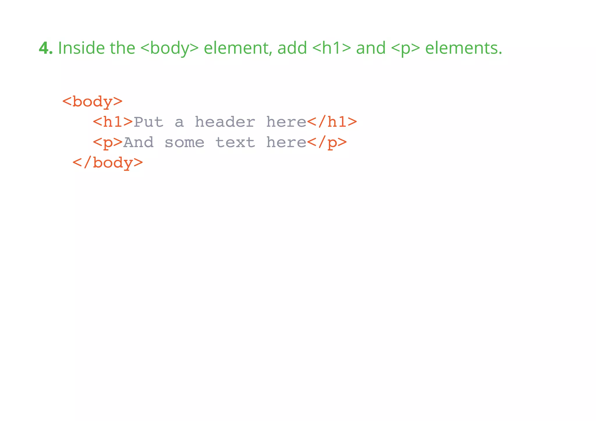 4. Inside the <body> element, add <h1> and <p> elements.
<body>
<h1>Put a header here</h1>
<p>And some text here</p>
</body>
 