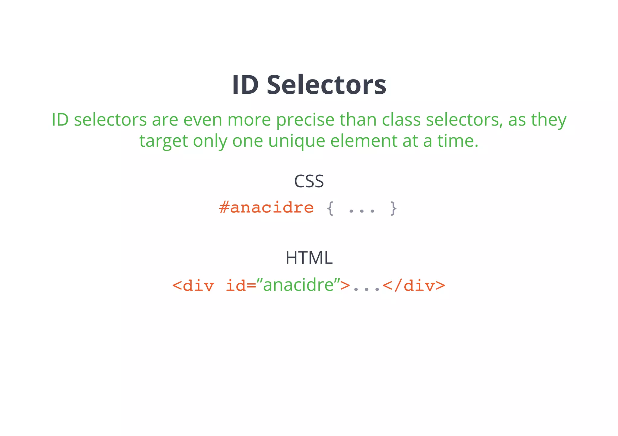 ID Selectors
#anacidre { ... }
<div id=”anacidre”>...</div>
CSS
HTML
ID selectors are even more precise than class selectors, as they
target only one unique element at a time.
 