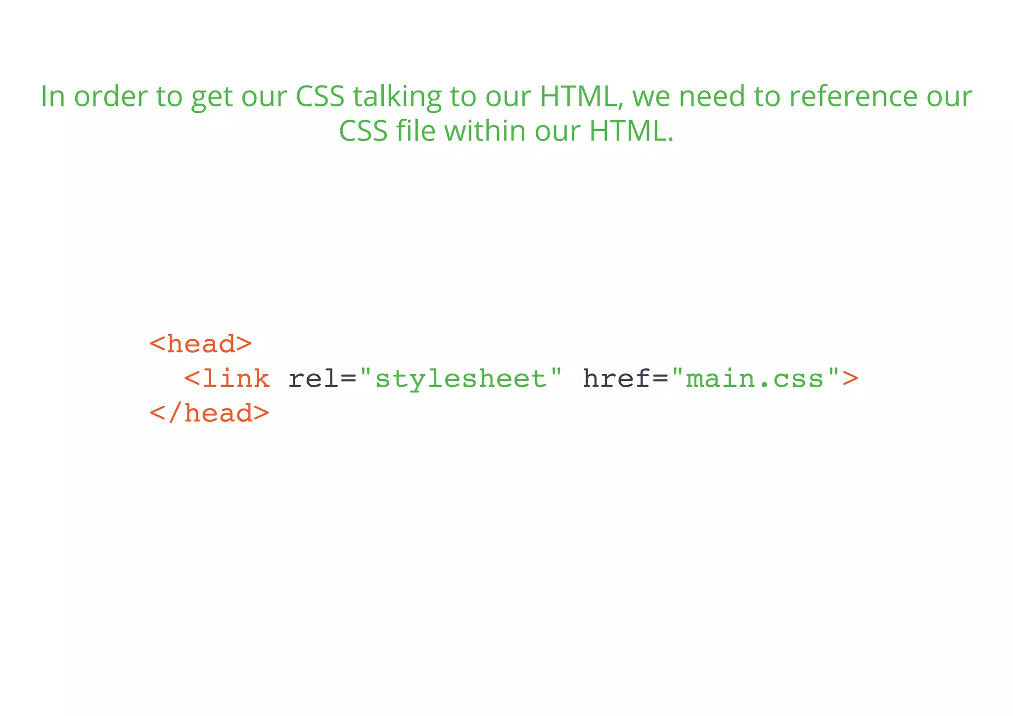 In order to get our CSS talking to our HTML, we need to reference our
CSS ﬁle within our HTML.
<head>
<link rel="stylesheet" href="main.css">
</head>
 