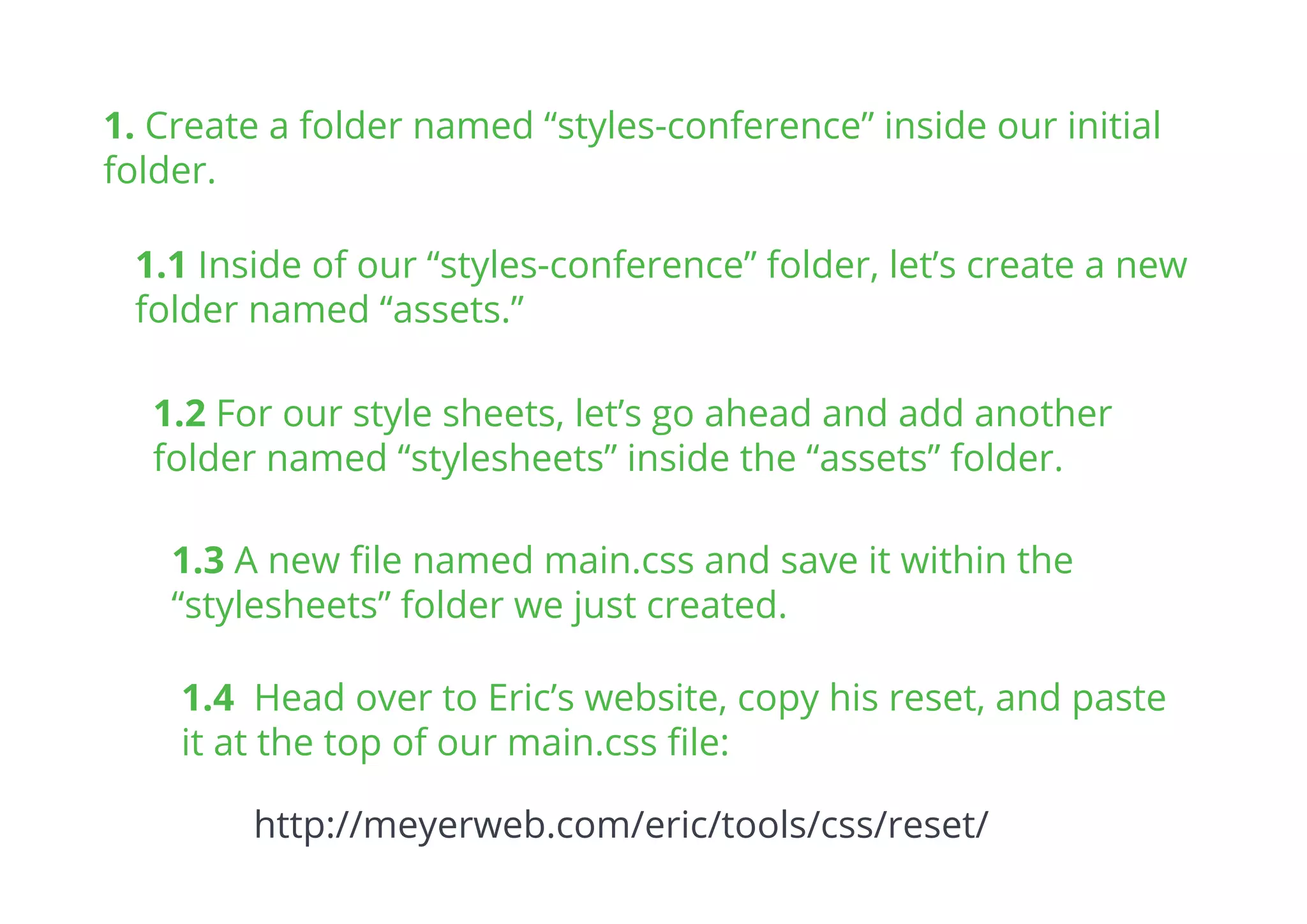 1.1 Inside of our “styles-conference” folder, let’s create a new
folder named “assets.”
1. Create a folder named “styles-conference” inside our initial
folder.
1.2 For our style sheets, let’s go ahead and add another
folder named “stylesheets” inside the “assets” folder.
1.3 A new ﬁle named main.css and save it within the
“stylesheets” folder we just created.
1.4 Head over to Eric’s website, copy his reset, and paste
it at the top of our main.css ﬁle:
http://meyerweb.com/eric/tools/css/reset/
 