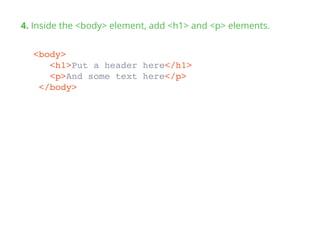 4. Inside the <body> element, add <h1> and <p> elements.
<body>
<h1>Put a header here</h1>
<p>And some text here</p>
</body>
 
