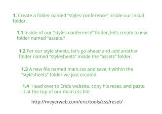 1.1 Inside of our “styles-conference” folder, let’s create a new
folder named “assets.”
1. Create a folder named “styles-conference” inside our initial
folder.
1.2 For our style sheets, let’s go ahead and add another
folder named “stylesheets” inside the “assets” folder.
1.3 A new ﬁle named main.css and save it within the
“stylesheets” folder we just created.
1.4 Head over to Eric’s website, copy his reset, and paste
it at the top of our main.css ﬁle:
http://meyerweb.com/eric/tools/css/reset/
 