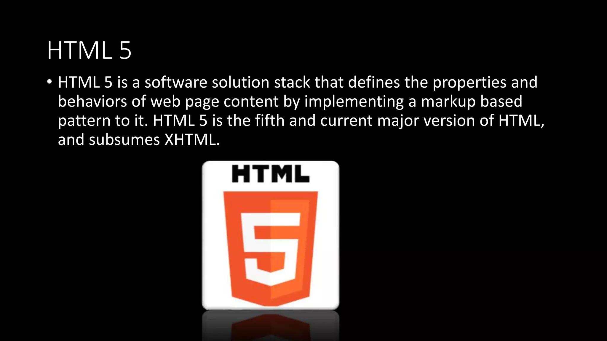 HTML 5
• HTML 5 is a software solution stack that defines the properties and
behaviors of web page content by implementing a markup based
pattern to it. HTML 5 is the fifth and current major version of HTML,
and subsumes XHTML.
 