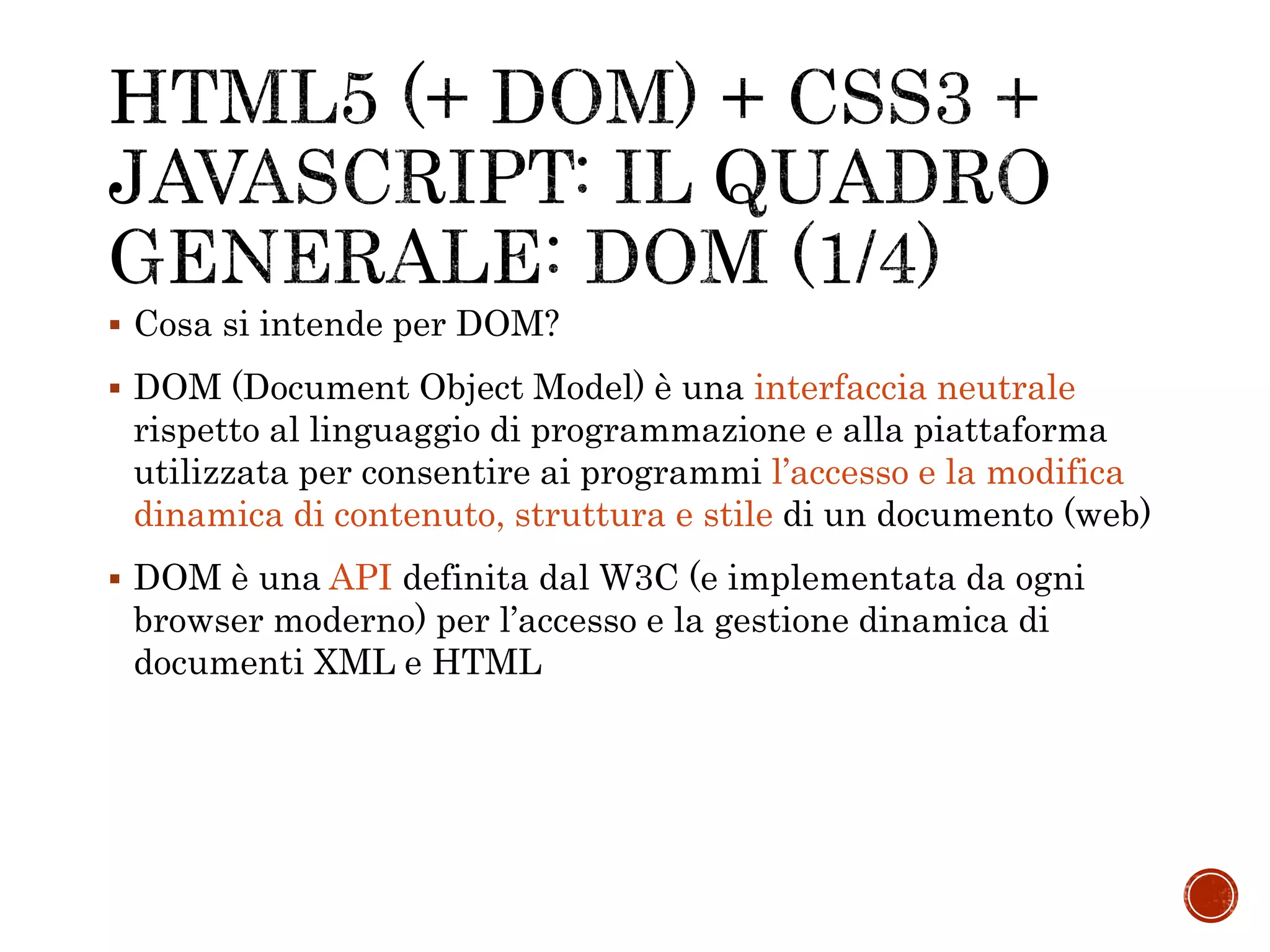  Cosa si intende per DOM?
 DOM (Document Object Model) è una interfaccia neutrale
rispetto al linguaggio di programmazione e alla piattaforma
utilizzata per consentire ai programmi l’accesso e la modifica
dinamica di contenuto, struttura e stile di un documento (web)
 DOM è una API definita dal W3C (e implementata da ogni
browser moderno) per l’accesso e la gestione dinamica di
documenti XML e HTML
 