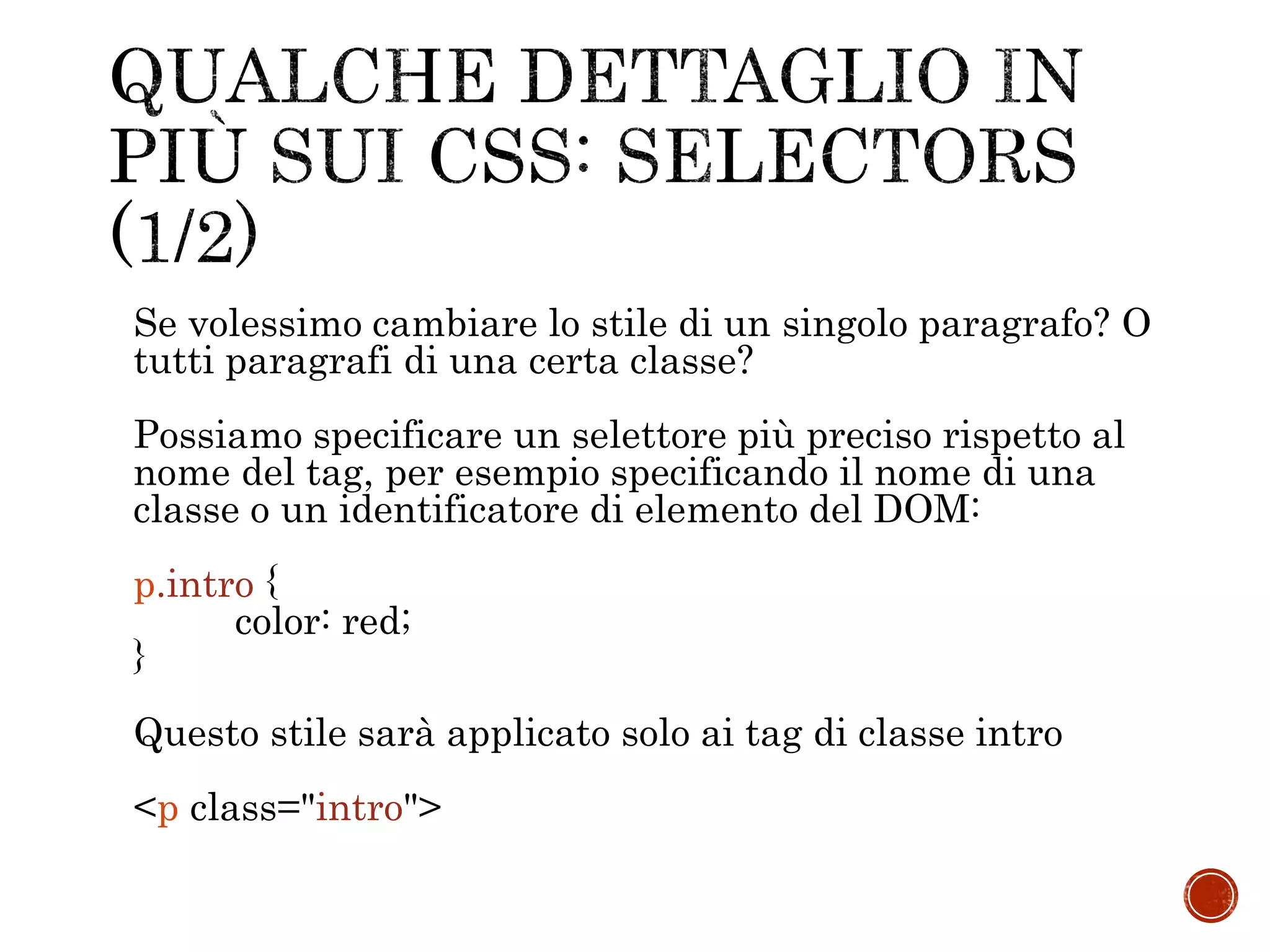 Se volessimo cambiare lo stile di un singolo paragrafo? O
tutti paragrafi di una certa classe?
Possiamo specificare un selettore più preciso rispetto al
nome del tag, per esempio specificando il nome di una
classe o un identificatore di elemento del DOM:
p.intro {
color: red;
}
Questo stile sarà applicato solo ai tag di classe intro
<p class="intro">
 