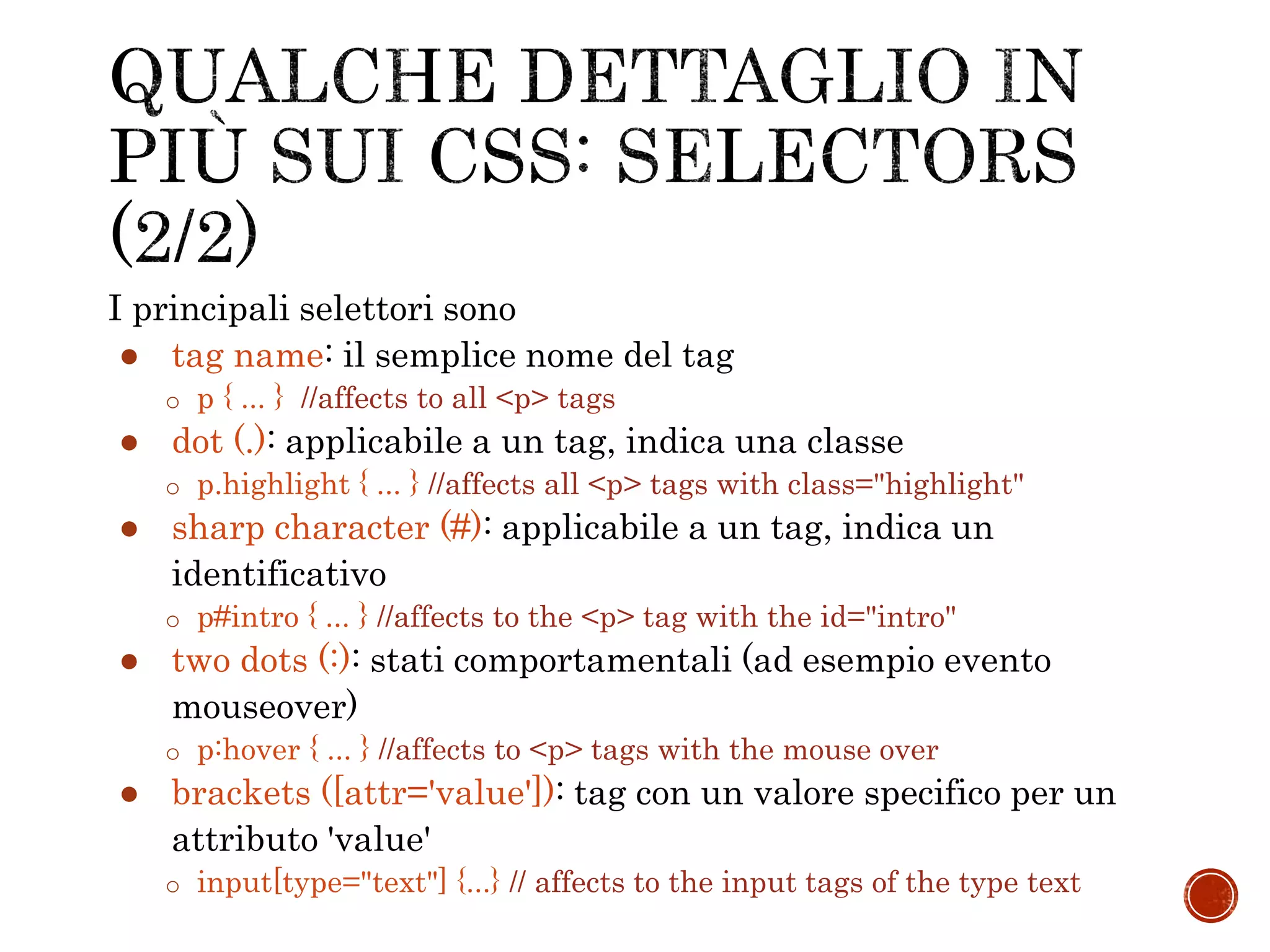 I principali selettori sono
● tag name: il semplice nome del tag
o p { ... } //affects to all <p> tags
● dot (.): applicabile a un tag, indica una classe
o p.highlight { ... } //affects all <p> tags with class="highlight"
● sharp character (#): applicabile a un tag, indica un
identificativo
o p#intro { ... } //affects to the <p> tag with the id="intro"
● two dots (:): stati comportamentali (ad esempio evento
mouseover)
o p:hover { ... } //affects to <p> tags with the mouse over
● brackets ([attr='value']): tag con un valore specifico per un
attributo 'value'
o input[type="text"] {...} // affects to the input tags of the type text
 