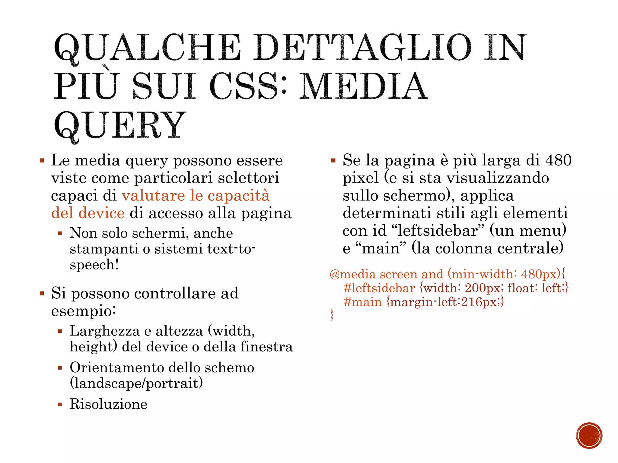  Le media query possono essere
viste come particolari selettori
capaci di valutare le capacità
del device di accesso alla pagina
 Non solo schermi, anche
stampanti o sistemi text-to-
speech!
 Si possono controllare ad
esempio:
 Larghezza e altezza (width,
height) del device o della finestra
 Orientamento dello schemo
(landscape/portrait)
 Risoluzione
 Se la pagina è più larga di 480
pixel (e si sta visualizzando
sullo schermo), applica
determinati stili agli elementi
con id “leftsidebar” (un menu)
e “main” (la colonna centrale)
@media screen and (min-width: 480px){
#leftsidebar {width: 200px; float: left;}
#main {margin-left:216px;}
}
 