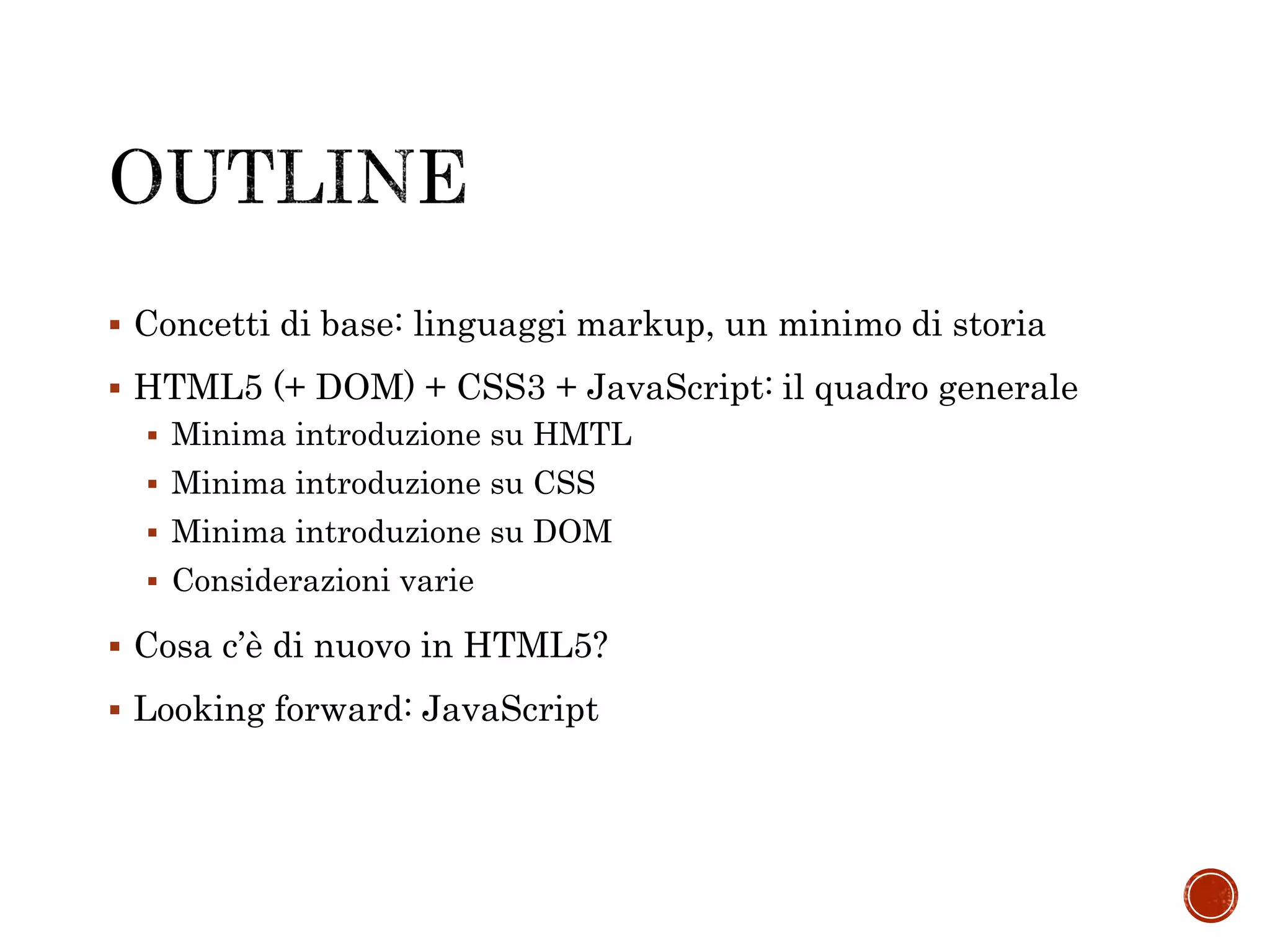  Concetti di base: linguaggi markup, un minimo di storia
 HTML5 (+ DOM) + CSS3 + JavaScript: il quadro generale
 Minima introduzione su HMTL
 Minima introduzione su CSS
 Minima introduzione su DOM
 Considerazioni varie
 Cosa c’è di nuovo in HTML5?
 Looking forward: JavaScript
 