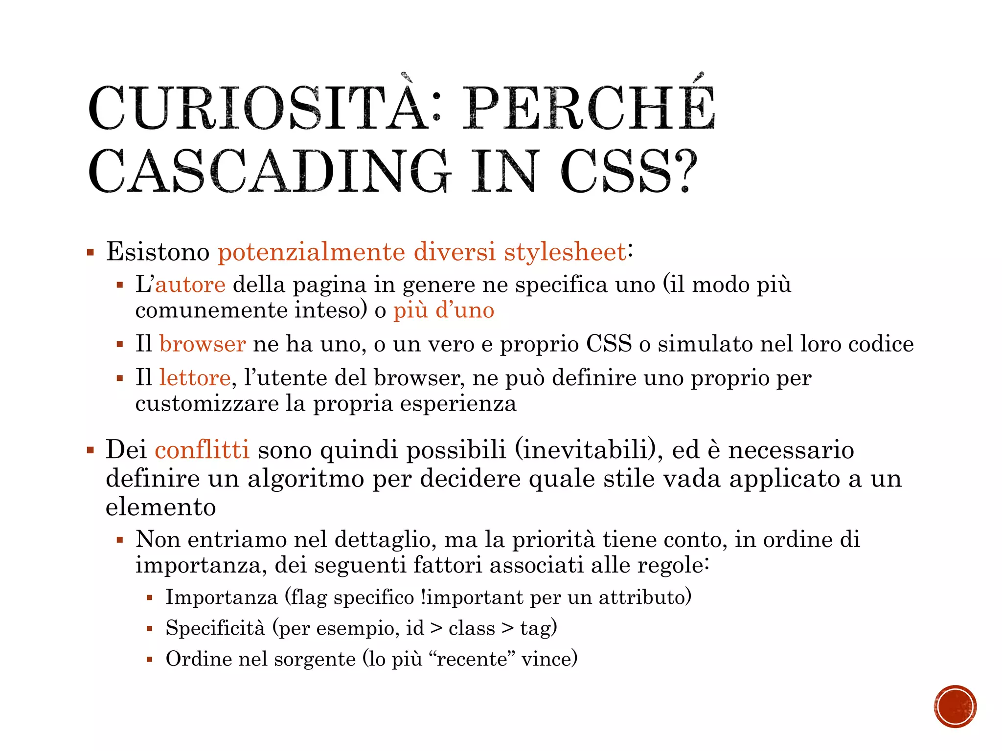  Esistono potenzialmente diversi stylesheet:
 L’autore della pagina in genere ne specifica uno (il modo più
comunemente inteso) o più d’uno
 Il browser ne ha uno, o un vero e proprio CSS o simulato nel loro codice
 Il lettore, l’utente del browser, ne può definire uno proprio per
customizzare la propria esperienza
 Dei conflitti sono quindi possibili (inevitabili), ed è necessario
definire un algoritmo per decidere quale stile vada applicato a un
elemento
 Non entriamo nel dettaglio, ma la priorità tiene conto, in ordine di
importanza, dei seguenti fattori associati alle regole:
 Importanza (flag specifico !important per un attributo)
 Specificità (per esempio, id > class > tag)
 Ordine nel sorgente (lo più “recente” vince)
 