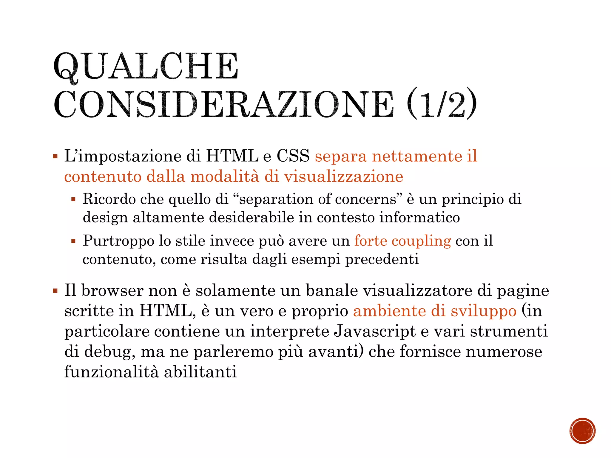  L’impostazione di HTML e CSS separa nettamente il
contenuto dalla modalità di visualizzazione
 Ricordo che quello di “separation of concerns” è un principio di
design altamente desiderabile in contesto informatico
 Purtroppo lo stile invece può avere un forte coupling con il
contenuto, come risulta dagli esempi precedenti
 Il browser non è solamente un banale visualizzatore di pagine
scritte in HTML, è un vero e proprio ambiente di sviluppo (in
particolare contiene un interprete Javascript e vari strumenti
di debug, ma ne parleremo più avanti) che fornisce numerose
funzionalità abilitanti
 