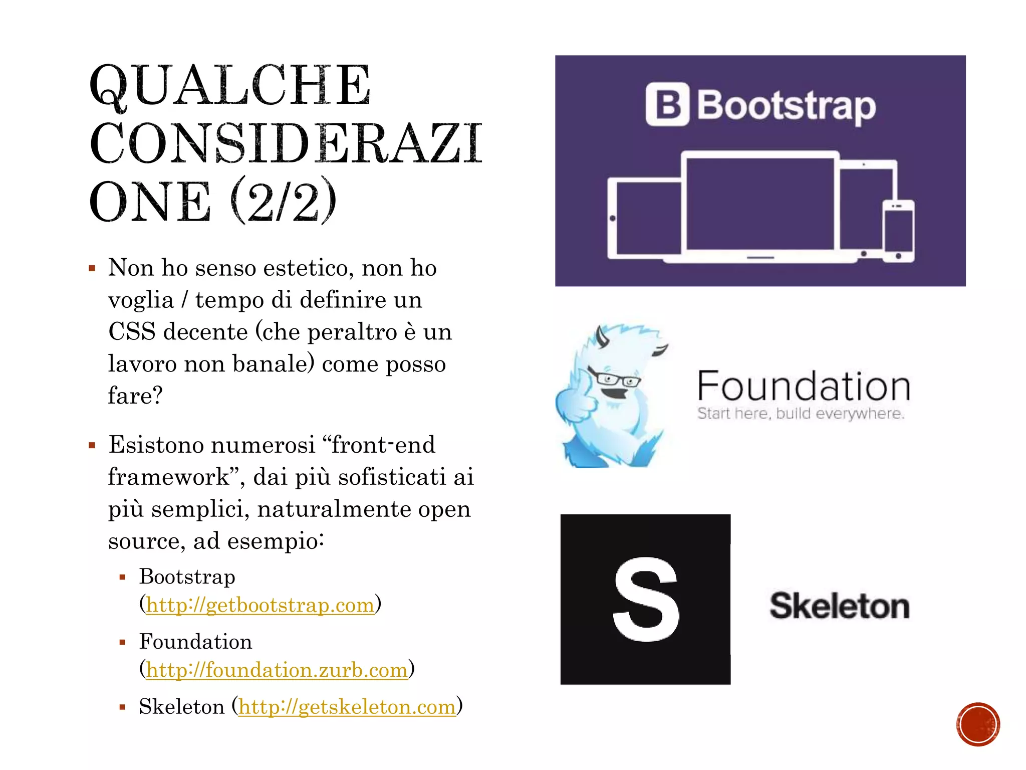  Non ho senso estetico, non ho
voglia / tempo di definire un
CSS decente (che peraltro è un
lavoro non banale) come posso
fare?
 Esistono numerosi “front-end
framework”, dai più sofisticati ai
più semplici, naturalmente open
source, ad esempio:
 Bootstrap
(http://getbootstrap.com)
 Foundation
(http://foundation.zurb.com)
 Skeleton (http://getskeleton.com)
 