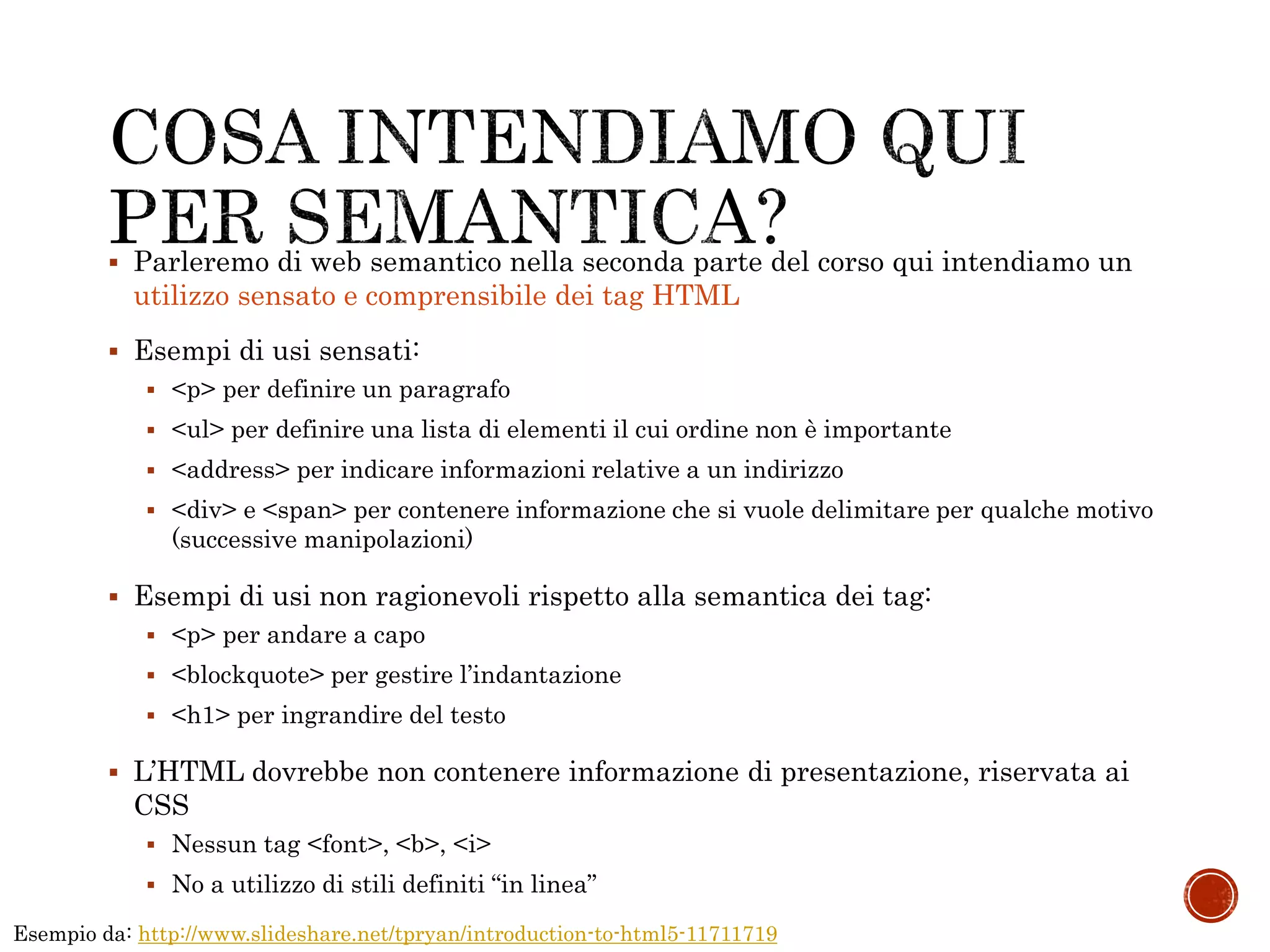  Parleremo di web semantico nella seconda parte del corso qui intendiamo un
utilizzo sensato e comprensibile dei tag HTML
 Esempi di usi sensati:
 <p> per definire un paragrafo
 <ul> per definire una lista di elementi il cui ordine non è importante
 <address> per indicare informazioni relative a un indirizzo
 <div> e <span> per contenere informazione che si vuole delimitare per qualche motivo
(successive manipolazioni)
 Esempi di usi non ragionevoli rispetto alla semantica dei tag:
 <p> per andare a capo
 <blockquote> per gestire l’indantazione
 <h1> per ingrandire del testo
 L’HTML dovrebbe non contenere informazione di presentazione, riservata ai
CSS
 Nessun tag <font>, <b>, <i>
 No a utilizzo di stili definiti “in linea”
Esempio da: http://www.slideshare.net/tpryan/introduction-to-html5-11711719
 