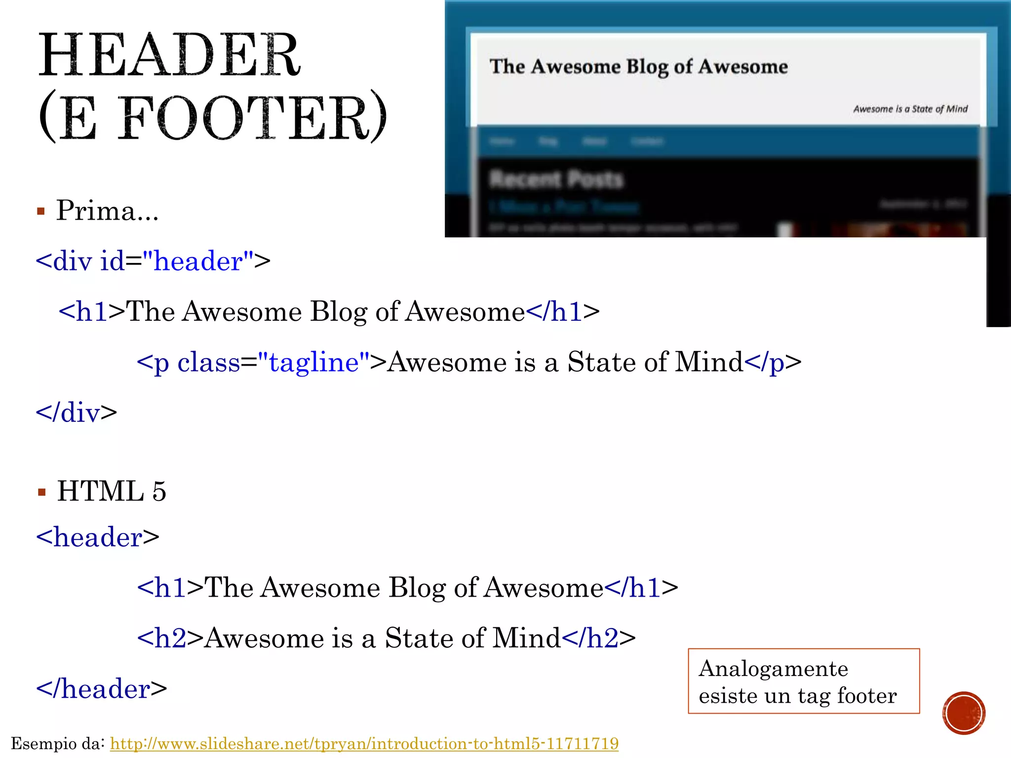 <div id="header">
<h1>The Awesome Blog of Awesome</h1>
<p class="tagline">Awesome is a State of Mind</p>
</div>
<header>
<h1>The Awesome Blog of Awesome</h1>
<h2>Awesome is a State of Mind</h2>
</header>
 HTML 5
 Prima...
Esempio da: http://www.slideshare.net/tpryan/introduction-to-html5-11711719
Analogamente
esiste un tag footer
 