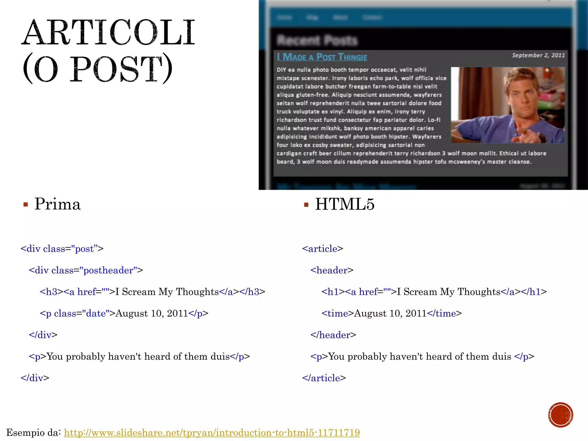 Esempio da: http://www.slideshare.net/tpryan/introduction-to-html5-11711719
<div class="post”>
<div class="postheader">
<h3><a href="">I Scream My Thoughts</a></h3>
<p class="date">August 10, 2011</p>
</div>
<p>You probably haven't heard of them duis</p>
</div>
<article>
<header>
<h1><a href="">I Scream My Thoughts</a></h1>
<time>August 10, 2011</time>
</header>
<p>You probably haven't heard of them duis </p>
</article>
 Prima  HTML5
 