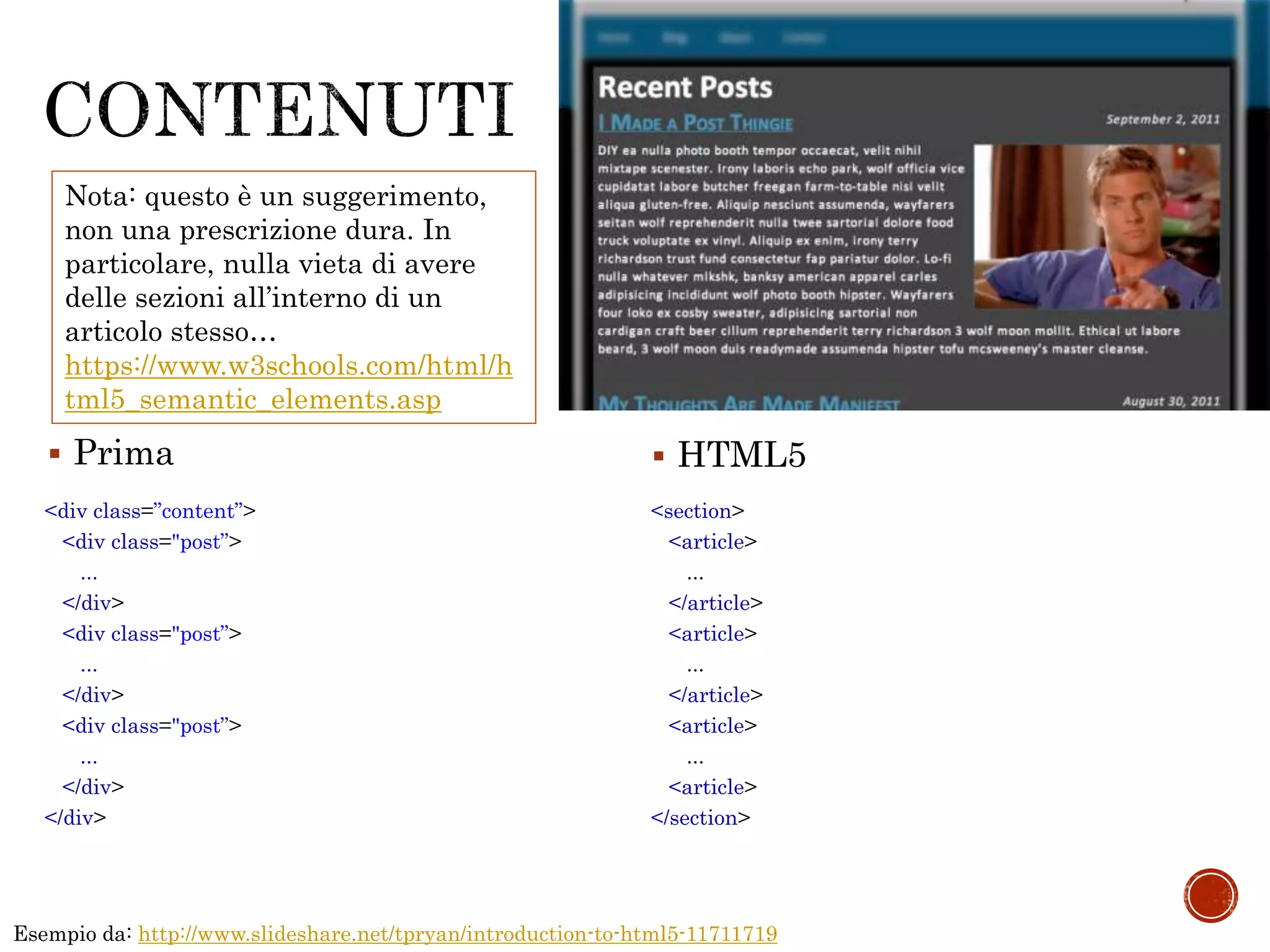 Esempio da: http://www.slideshare.net/tpryan/introduction-to-html5-11711719
<div class=”content”>
<div class="post”>
...
</div>
<div class="post”>
...
</div>
<div class="post”>
...
</div>
</div>
<section>
<article>
...
</article>
<article>
...
</article>
<article>
...
<article>
</section>
 Prima  HTML5
Nota: questo è un suggerimento,
non una prescrizione dura. In
particolare, nulla vieta di avere
delle sezioni all’interno di un
articolo stesso…
https://www.w3schools.com/html/h
tml5_semantic_elements.asp
 