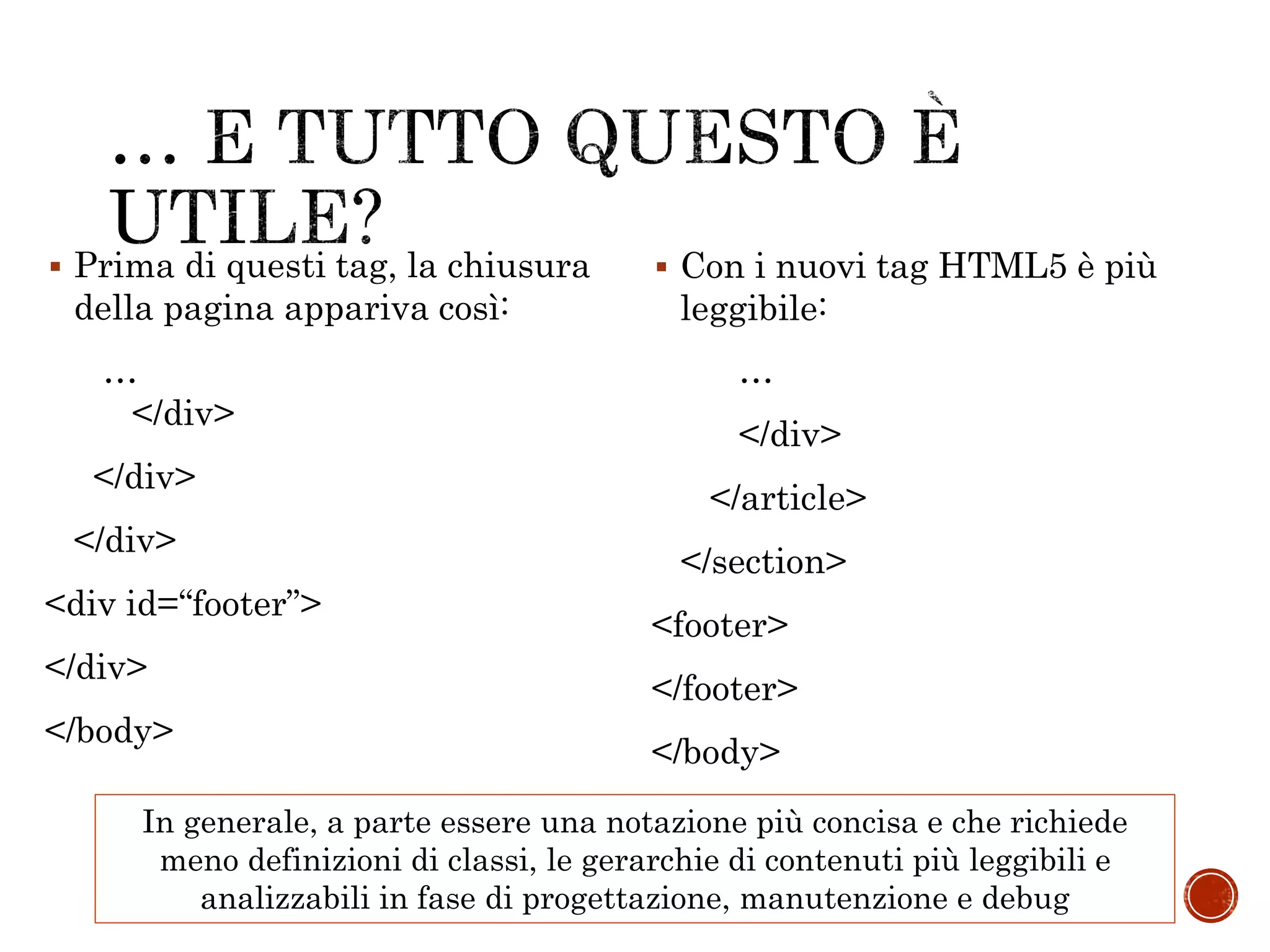 …
</div>
</div>
</div>
<div id=“footer”>
</div>
</body>
…
</div>
</article>
</section>
<footer>
</footer>
</body>
 Prima di questi tag, la chiusura
della pagina appariva così:
 Con i nuovi tag HTML5 è più
leggibile:
In generale, a parte essere una notazione più concisa e che richiede
meno definizioni di classi, le gerarchie di contenuti più leggibili e
analizzabili in fase di progettazione, manutenzione e debug
 