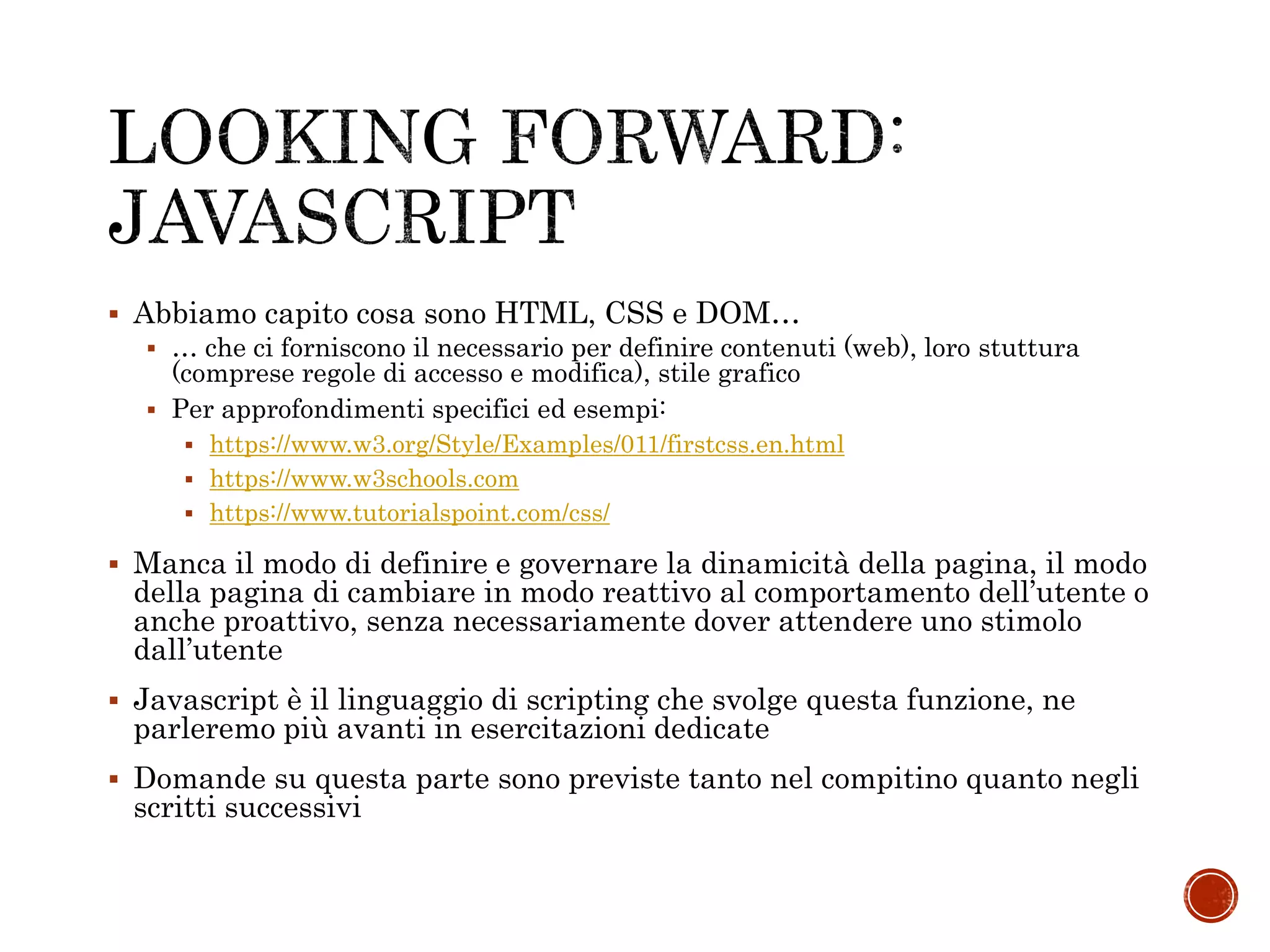  Abbiamo capito cosa sono HTML, CSS e DOM…
 … che ci forniscono il necessario per definire contenuti (web), loro stuttura
(comprese regole di accesso e modifica), stile grafico
 Per approfondimenti specifici ed esempi:
 https://www.w3.org/Style/Examples/011/firstcss.en.html
 https://www.w3schools.com
 https://www.tutorialspoint.com/css/
 Manca il modo di definire e governare la dinamicità della pagina, il modo
della pagina di cambiare in modo reattivo al comportamento dell’utente o
anche proattivo, senza necessariamente dover attendere uno stimolo
dall’utente
 Javascript è il linguaggio di scripting che svolge questa funzione, ne
parleremo più avanti in esercitazioni dedicate
 Domande su questa parte sono previste tanto nel compitino quanto negli
scritti successivi
 