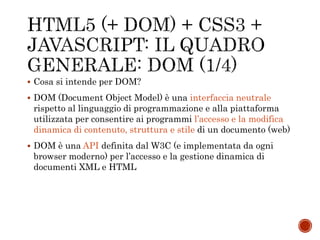  Cosa si intende per DOM?
 DOM (Document Object Model) è una interfaccia neutrale
rispetto al linguaggio di programmazione e alla piattaforma
utilizzata per consentire ai programmi l’accesso e la modifica
dinamica di contenuto, struttura e stile di un documento (web)
 DOM è una API definita dal W3C (e implementata da ogni
browser moderno) per l’accesso e la gestione dinamica di
documenti XML e HTML
 