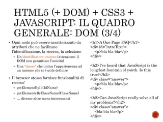  Ogni nodo può essere caratterizzato da
attributi che ne facilitano
l’identificazione, la ricerca, la selezione
 Un identificatore univoco (attenzione: il
DOM non garantisce l’unicità)
 Una “classe” che indica l’appartenenza ad
un insieme che ci è utile definire
 Il browser stesso fornisce funzionalità di
ricerca:
 getElementById(IdName)
 getElementsByClassName(ClassName)
 … diverse altre meno interessanti
<h1>A One Page FAQ</h1>
<div id=”introText">
<p>bla bla bla</p>
</div>
<h2>I've heard that JavaScript is the
long-lost fountain of youth. Is this
true?</h2>
<div class="answer">
<p>bla bla bla</p>
</div>
<h2>Can JavaScript really solve all of
my problems?</h2>
<div class="answer”>
<bla bla bla</p>
</div>
 