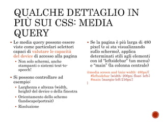  Le media query possono essere
viste come particolari selettori
capaci di valutare le capacità
del device di accesso alla pagina
 Non solo schermi, anche
stampanti o sistemi text-to-
speech!
 Si possono controllare ad
esempio:
 Larghezza e altezza (width,
height) del device o della finestra
 Orientamento dello schemo
(landscape/portrait)
 Risoluzione
 Se la pagina è più larga di 480
pixel (e si sta visualizzando
sullo schermo), applica
determinati stili agli elementi
con id “leftsidebar” (un menu)
e “main” (la colonna centrale)
@media screen and (min-width: 480px){
#leftsidebar {width: 200px; float: left;}
#main {margin-left:216px;}
}
 