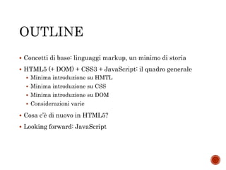  Concetti di base: linguaggi markup, un minimo di storia
 HTML5 (+ DOM) + CSS3 + JavaScript: il quadro generale
 Minima introduzione su HMTL
 Minima introduzione su CSS
 Minima introduzione su DOM
 Considerazioni varie
 Cosa c’è di nuovo in HTML5?
 Looking forward: JavaScript
 
