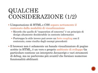  L’impostazione di HTML e CSS separa nettamente il
contenuto dalla modalità di visualizzazione
 Ricordo che quello di “separation of concerns” è un principio di
design altamente desiderabile in contesto informatico
 Purtroppo lo stile invece può avere un forte coupling con il
contenuto, come risulta dagli esempi precedenti
 Il browser non è solamente un banale visualizzatore di pagine
scritte in HTML, è un vero e proprio ambiente di sviluppo (in
particolare contiene un interprete Javascript e vari strumenti
di debug, ma ne parleremo più avanti) che fornisce numerose
funzionalità abilitanti
 
