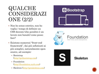  Non ho senso estetico, non ho
voglia / tempo di definire un
CSS decente (che peraltro è un
lavoro non banale) come posso
fare?
 Esistono numerosi “front-end
framework”, dai più sofisticati ai
più semplici, naturalmente open
source, ad esempio:
 Bootstrap
(http://getbootstrap.com)
 Foundation
(http://foundation.zurb.com)
 Skeleton (http://getskeleton.com)
 