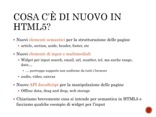  Nuovi elementi semantici per la strutturazione delle pagine
 article, section, aside, header, footer, etc
 Nuovi elementi di input e multimediali
 Widget per input search, email, url, number, tel, ma anche range,
date…
 … purtroppo supporto non uniforme da tutti i browser
 audio, video, canvas
 Nuove API JavaScript per la manipolazione delle pagine
 Offline data, drag and drop, web storage
 Chiariamo brevemente cosa si intende per semantica in HTML5 e
facciamo qualche esempio di widget per l’input
 