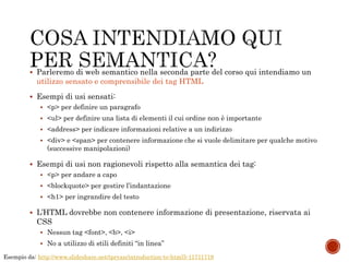  Parleremo di web semantico nella seconda parte del corso qui intendiamo un
utilizzo sensato e comprensibile dei tag HTML
 Esempi di usi sensati:
 <p> per definire un paragrafo
 <ul> per definire una lista di elementi il cui ordine non è importante
 <address> per indicare informazioni relative a un indirizzo
 <div> e <span> per contenere informazione che si vuole delimitare per qualche motivo
(successive manipolazioni)
 Esempi di usi non ragionevoli rispetto alla semantica dei tag:
 <p> per andare a capo
 <blockquote> per gestire l’indantazione
 <h1> per ingrandire del testo
 L’HTML dovrebbe non contenere informazione di presentazione, riservata ai
CSS
 Nessun tag <font>, <b>, <i>
 No a utilizzo di stili definiti “in linea”
Esempio da: http://www.slideshare.net/tpryan/introduction-to-html5-11711719
 