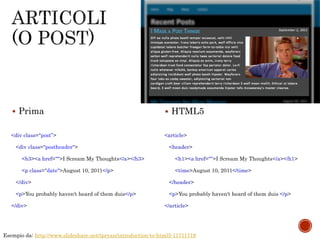 Esempio da: http://www.slideshare.net/tpryan/introduction-to-html5-11711719
<div class="post”>
<div class="postheader">
<h3><a href="">I Scream My Thoughts</a></h3>
<p class="date">August 10, 2011</p>
</div>
<p>You probably haven't heard of them duis</p>
</div>
<article>
<header>
<h1><a href="">I Scream My Thoughts</a></h1>
<time>August 10, 2011</time>
</header>
<p>You probably haven't heard of them duis </p>
</article>
 Prima  HTML5
 