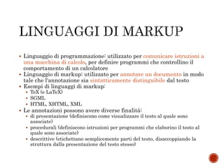  Linguaggio di programmazione: utilizzato per comunicare istruzioni a
una macchina di calcolo, per definire programmi che controllino il
comportamento di un calcolatore
 Linguaggio di markup: utilizzato per annotare un documento in modo
tale che l'annotazione sia sintatticamente distinguibile dal testo
 Esempi di linguaggi di markup:
 TeX (e LaTeX)
 SGML
 HTML, XHTML, XML
 Le annotazioni possono avere diverse finalità:
 di presentazione (definiscono come visualizzare il testo al quale sono
associate)
 procedurali (definiscono istruzioni per programmi che elaborino il testo al
quale sono associate)
 descrittive (etichettano semplicemente parti del testo, disaccoppiando la
struttura dalla presentazione del testo stesso)
 