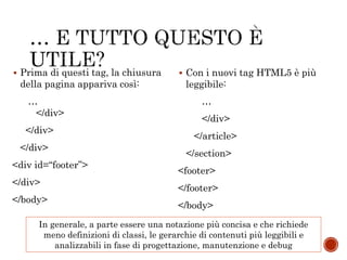 …
</div>
</div>
</div>
<div id=“footer”>
</div>
</body>
…
</div>
</article>
</section>
<footer>
</footer>
</body>
 Prima di questi tag, la chiusura
della pagina appariva così:
 Con i nuovi tag HTML5 è più
leggibile:
In generale, a parte essere una notazione più concisa e che richiede
meno definizioni di classi, le gerarchie di contenuti più leggibili e
analizzabili in fase di progettazione, manutenzione e debug
 